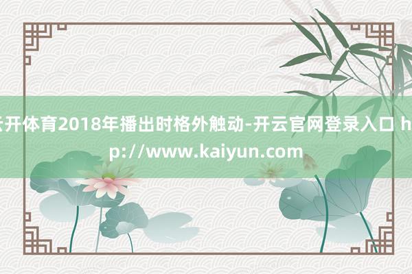 云开体育2018年播出时格外触动-开云官网登录入口 http://www.kaiyun.com