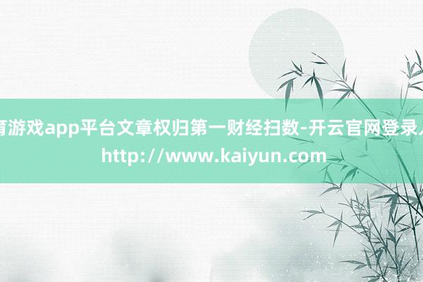 体育游戏app平台文章权归第一财经扫数-开云官网登录入口 http://www.kaiyun.com