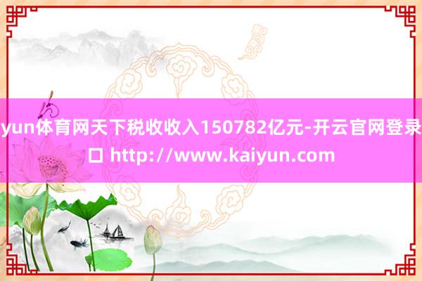 开yun体育网天下税收收入150782亿元-开云官网登录入口 http://www.kaiyun.com