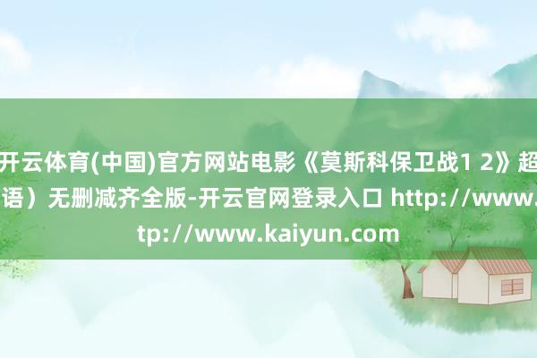 开云体育(中国)官方网站电影《莫斯科保卫战1 2》超清拓荒（浅显语）无删减齐全版-开云官网登录入口 http://www.kaiyun.com