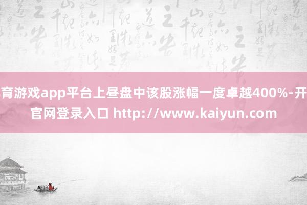 体育游戏app平台上昼盘中该股涨幅一度卓越400%-开云官网登录入口 http://www.kaiyun.com