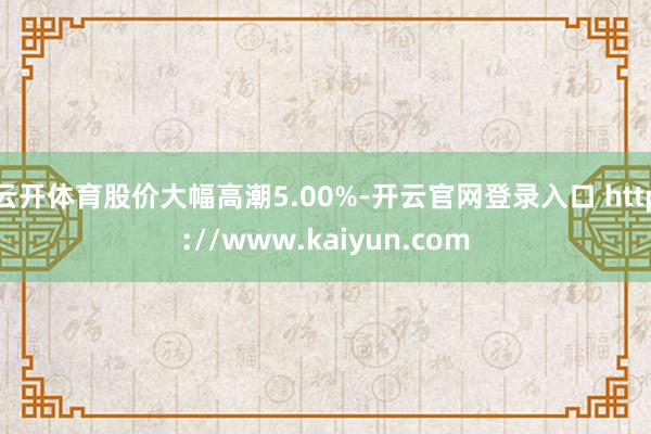 云开体育股价大幅高潮5.00%-开云官网登录入口 http://www.kaiyun.com