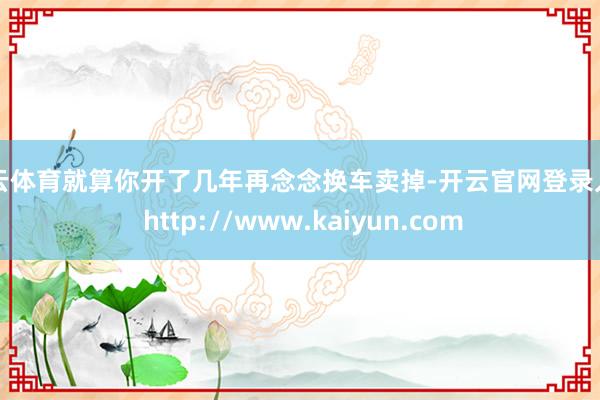开云体育就算你开了几年再念念换车卖掉-开云官网登录入口 http://www.kaiyun.com