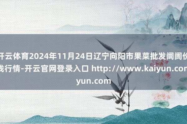 开云体育2024年11月24日辽宁向阳市果菜批发阛阓价钱行情-开云官网登录入口 http://www.kaiyun.com