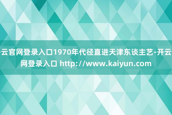 开云官网登录入口1970年代径直进天津东谈主艺-开云官网登录入口 http://www.kaiyun.com