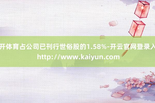 云开体育占公司已刊行世俗股的1.58%-开云官网登录入口 http://www.kaiyun.com
