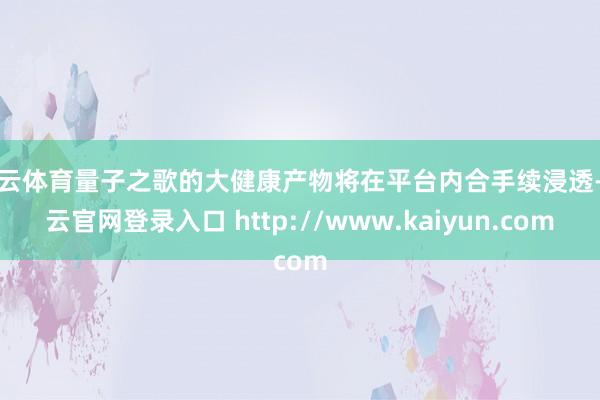 开云体育量子之歌的大健康产物将在平台内合手续浸透-开云官网登录入口 http://www.kaiyun.com