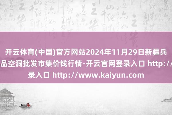 开云体育(中国)官方网站2024年11月29日新疆兵团第五师三和农副居品空洞批发市集价钱行情-开云官网登录入口 http://www.kaiyun.com