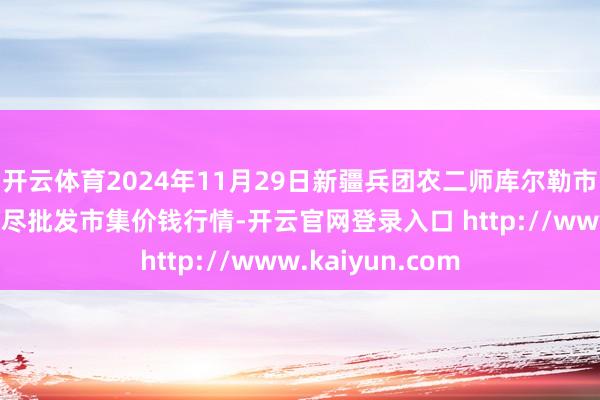 开云体育2024年11月29日新疆兵团农二师库尔勒市孔雀农副居品详尽批发市集价钱行情-开云官网登录入口 http://www.kaiyun.com