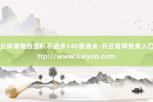 开云体育唯独面积不进步140普通米-开云官网登录入口 http://www.kaiyun.com