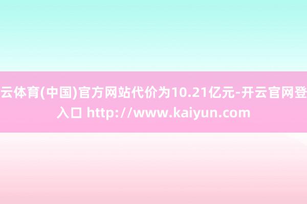 开云体育(中国)官方网站代价为10.21亿元-开云官网登录入口 http://www.kaiyun.com