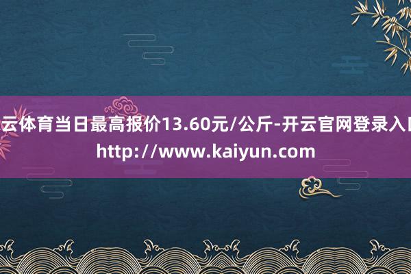 开云体育当日最高报价13.60元/公斤-开云官网登录入口 http://www.kaiyun.com