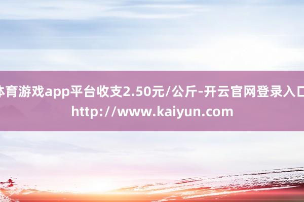 体育游戏app平台收支2.50元/公斤-开云官网登录入口 http://www.kaiyun.com