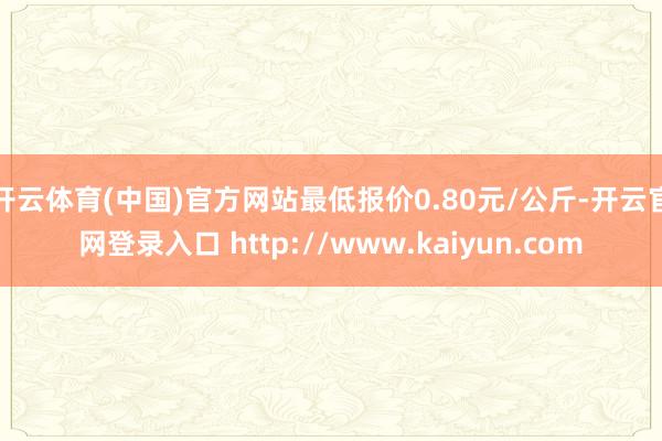 开云体育(中国)官方网站最低报价0.80元/公斤-开云官网登录入口 http://www.kaiyun.com