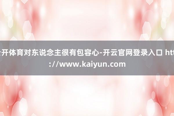 云开体育对东说念主很有包容心-开云官网登录入口 http://www.kaiyun.com