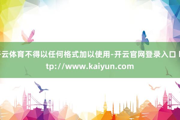 开云体育不得以任何格式加以使用-开云官网登录入口 http://www.kaiyun.com