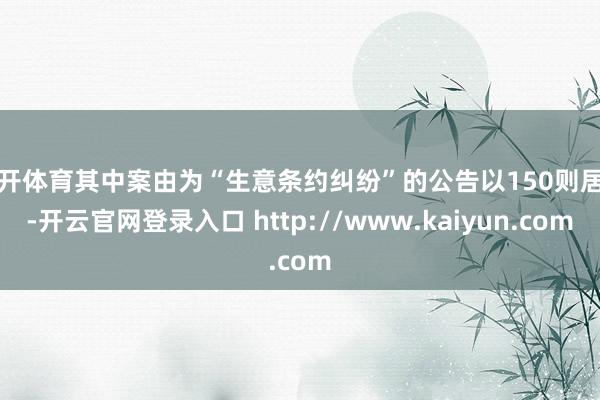云开体育其中案由为“生意条约纠纷”的公告以150则居首-开云官网登录入口 http://www.kaiyun.com