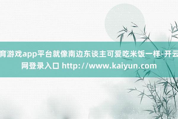 体育游戏app平台就像南边东谈主可爱吃米饭一样-开云官网登录入口 http://www.kaiyun.com