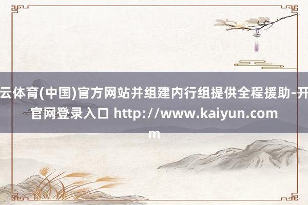 开云体育(中国)官方网站并组建内行组提供全程援助-开云官网登录入口 http://www.kaiyun.com