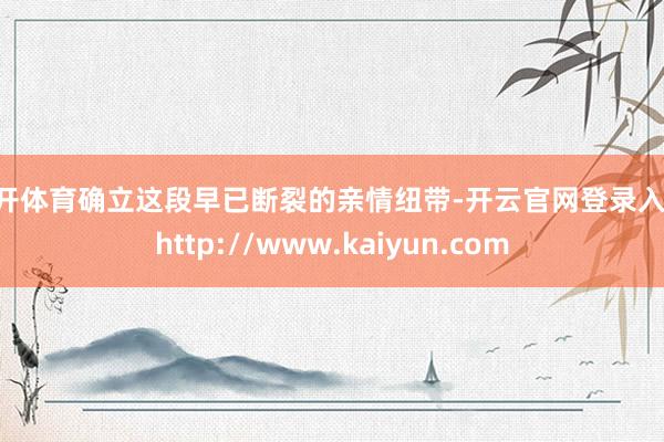 云开体育确立这段早已断裂的亲情纽带-开云官网登录入口 http://www.kaiyun.com