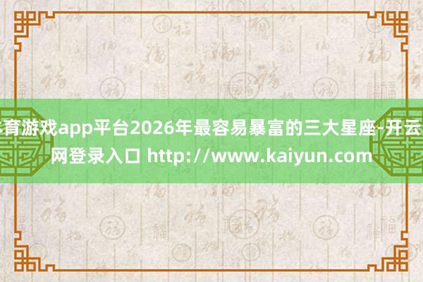体育游戏app平台2026年最容易暴富的三大星座-开云官网登录入口 http://www.kaiyun.com