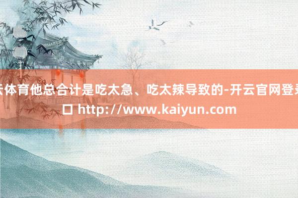 开云体育他总合计是吃太急、吃太辣导致的-开云官网登录入口 http://www.kaiyun.com