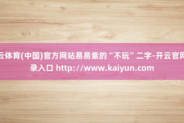 开云体育(中国)官方网站易易紫的“不玩”二字-开云官网登录入口 http://www.kaiyun.com
