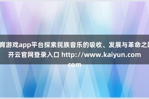 体育游戏app平台探索民族音乐的吸收、发展与革命之路-开云官网登录入口 http://www.kaiyun.com