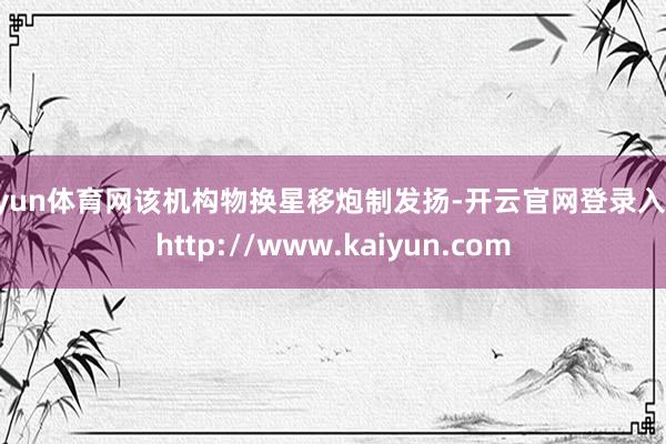 开yun体育网该机构物换星移炮制发扬-开云官网登录入口 http://www.kaiyun.com