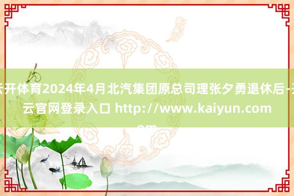 云开体育2024年4月北汽集团原总司理张夕勇退休后-开云官网登录入口 http://www.kaiyun.com