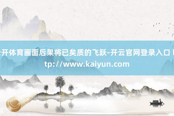 云开体育画面后果将已矣质的飞跃-开云官网登录入口 http://www.kaiyun.com