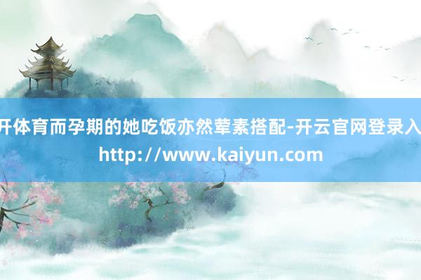 云开体育而孕期的她吃饭亦然荤素搭配-开云官网登录入口 http://www.kaiyun.com