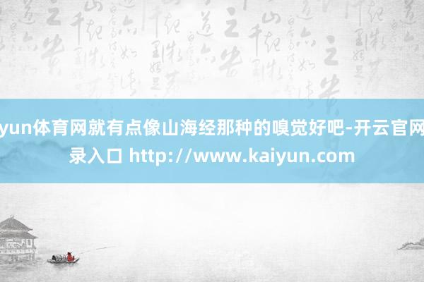 开yun体育网就有点像山海经那种的嗅觉好吧-开云官网登录入口 http://www.kaiyun.com