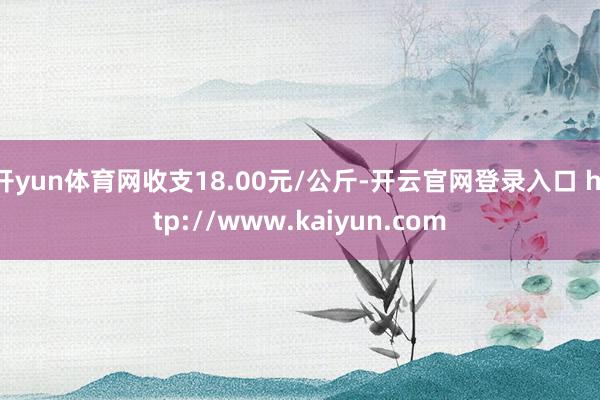 开yun体育网收支18.00元/公斤-开云官网登录入口 http://www.kaiyun.com