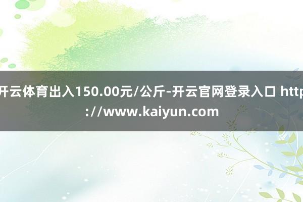 开云体育出入150.00元/公斤-开云官网登录入口 http://www.kaiyun.com