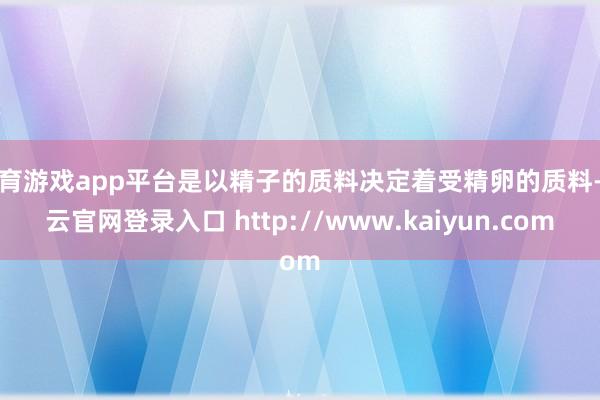 体育游戏app平台是以精子的质料决定着受精卵的质料-开云官网登录入口 http://www.kaiyun.com
