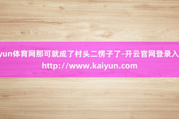 开yun体育网那可就成了村头二愣子了-开云官网登录入口 http://www.kaiyun.com