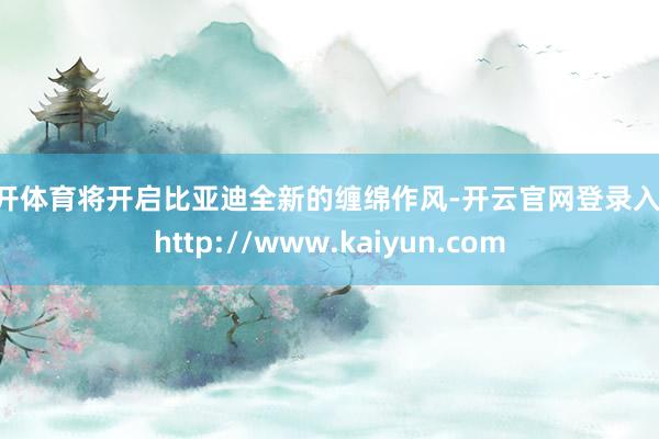 云开体育将开启比亚迪全新的缠绵作风-开云官网登录入口 http://www.kaiyun.com