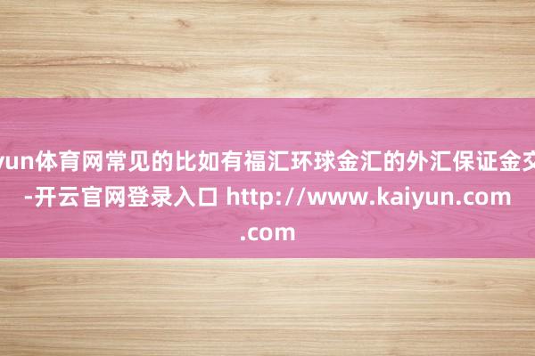 开yun体育网常见的比如有福汇环球金汇的外汇保证金交游-开云官网登录入口 http://www.kaiyun.com