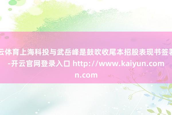 开云体育上海科投与武岳峰是鼓吹收尾本招股表现书签署日-开云官网登录入口 http://www.kaiyun.com
