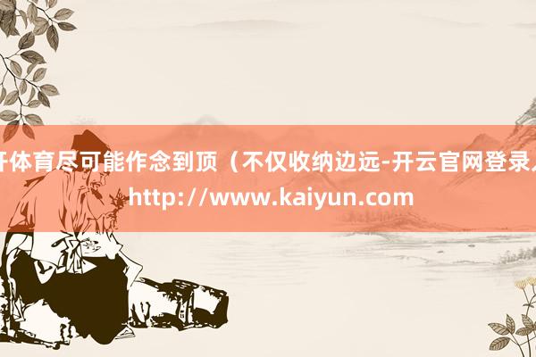云开体育尽可能作念到顶（不仅收纳边远-开云官网登录入口 http://www.kaiyun.com
