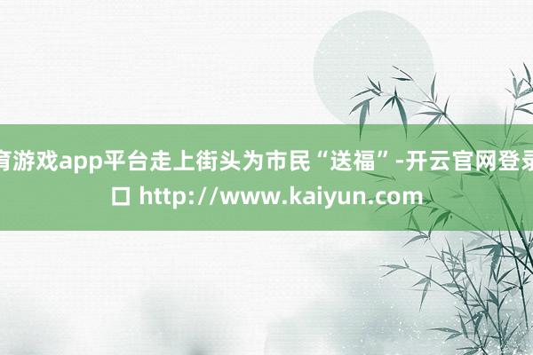 体育游戏app平台走上街头为市民“送福”-开云官网登录入口 http://www.kaiyun.com