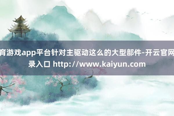 体育游戏app平台针对主驱动这么的大型部件-开云官网登录入口 http://www.kaiyun.com