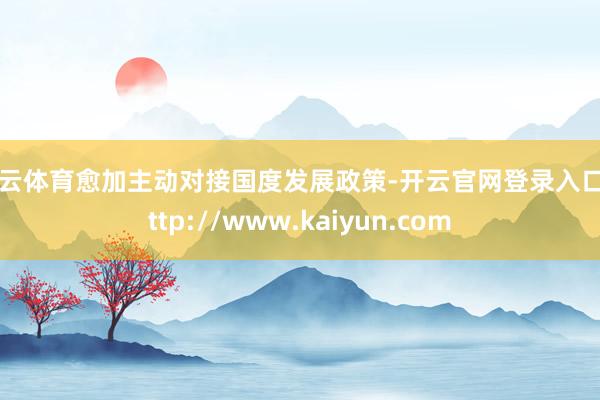 开云体育愈加主动对接国度发展政策-开云官网登录入口 http://www.kaiyun.com