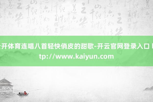 云开体育连唱八首轻快俏皮的甜歌-开云官网登录入口 http://www.kaiyun.com