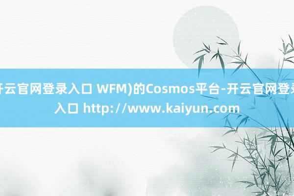 开云官网登录入口 WFM)的Cosmos平台-开云官网登录入口 http://www.kaiyun.com
