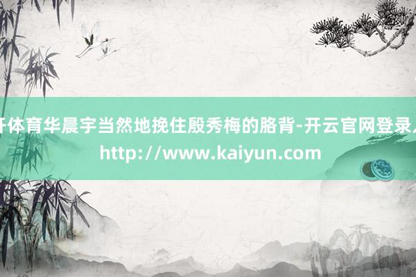 云开体育华晨宇当然地挽住殷秀梅的胳背-开云官网登录入口 http://www.kaiyun.com
