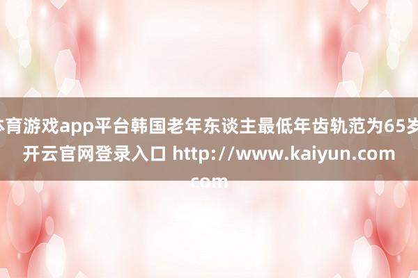体育游戏app平台韩国老年东谈主最低年齿轨范为65岁-开云官网登录入口 http://www.kaiyun.com