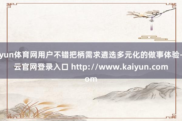 开yun体育网用户不错把柄需求遴选多元化的做事体验-开云官网登录入口 http://www.kaiyun.com