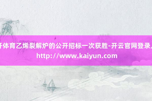 云开体育乙烯裂解炉的公开招标一次获胜-开云官网登录入口 http://www.kaiyun.com